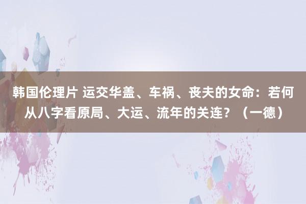 韩国伦理片 运交华盖、车祸、丧夫的女命：若何从八字看原局、大运、流年的关连？（一德）