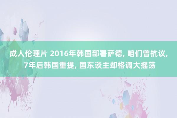 成人伦理片 2016年韩国部署萨德， 咱们曾抗议， 7年后韩国重提， 国东谈主却格调大摇荡