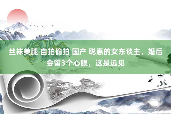 丝袜美腿 自拍偷拍 国产 聪惠的女东谈主，婚后会留3个心眼，这是远见