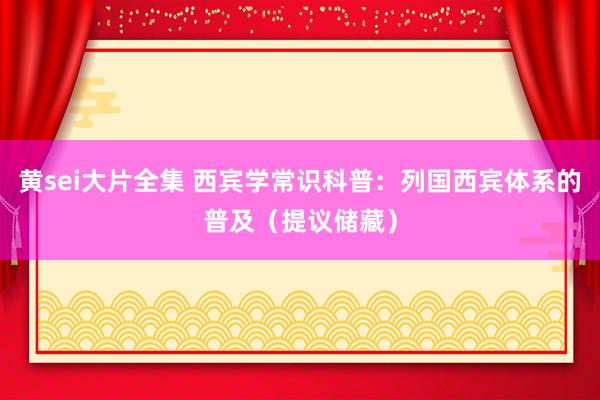 黄sei大片全集 西宾学常识科普：列国西宾体系的普及（提议储藏）