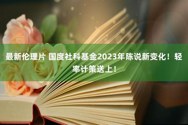 最新伦理片 国度社科基金2023年陈说新变化！轻率计策送上！