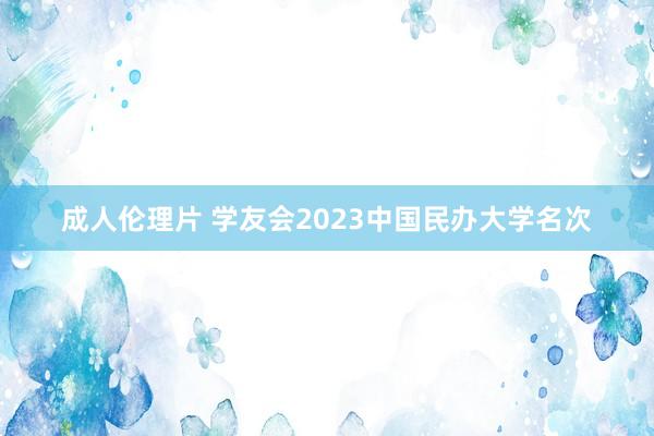 成人伦理片 学友会2023中国民办大学名次