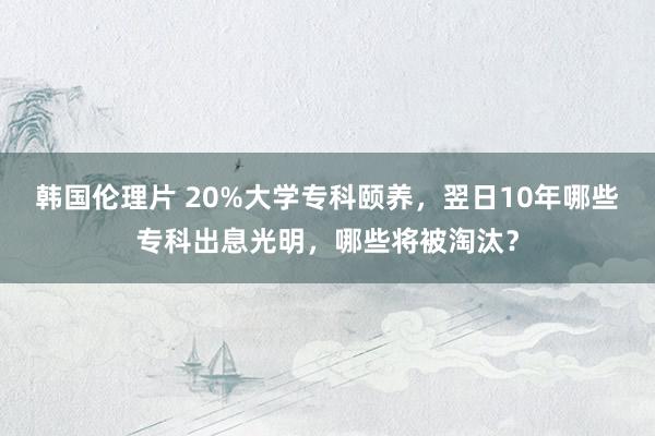 韩国伦理片 20%大学专科颐养，翌日10年哪些专科出息光明，哪些将被淘汰？