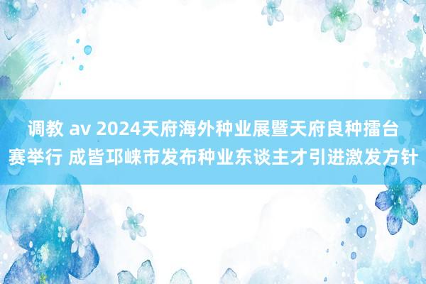 调教 av 2024天府海外种业展暨天府良种擂台赛举行 成皆邛崃市发布种业东谈主才引进激发方针