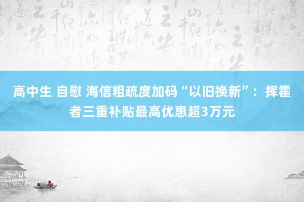 高中生 自慰 海信粗疏度加码“以旧换新”：挥霍者三重补贴最高优惠超3万元