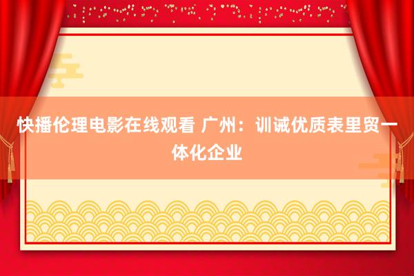 快播伦理电影在线观看 广州：训诫优质表里贸一体化企业