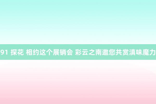 91 探花 相约这个展销会 彩云之南邀您共赏滇味魔力