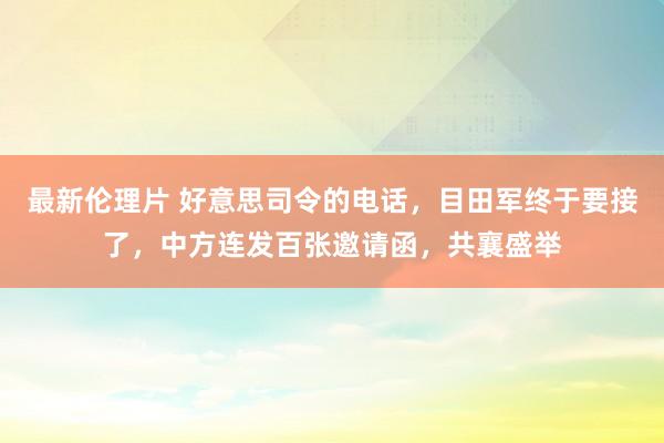 最新伦理片 好意思司令的电话，目田军终于要接了，中方连发百张邀请函，共襄盛举