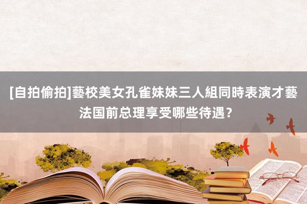 [自拍偷拍]藝校美女孔雀妹妹三人組同時表演才藝 法国前总理享受哪些待遇？