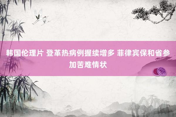 韩国伦理片 登革热病例握续增多 菲律宾保和省参加苦难情状