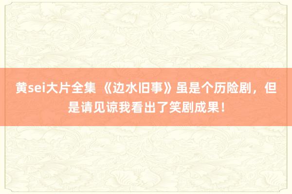 黄sei大片全集 《边水旧事》虽是个历险剧，但是请见谅我看出了笑剧成果！