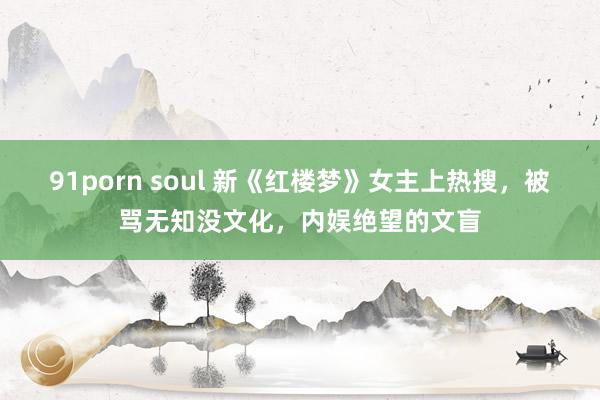 91porn soul 新《红楼梦》女主上热搜，被骂无知没文化，内娱绝望的文盲