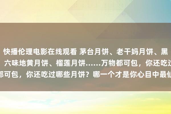 快播伦理电影在线观看 茅台月饼、老干妈月饼、黑传闻月饼、香菜月饼、六味地黄月饼、榴莲月饼......万物都可包，你还吃过哪些月饼？哪一个才是你心目中最仙葩月饼?