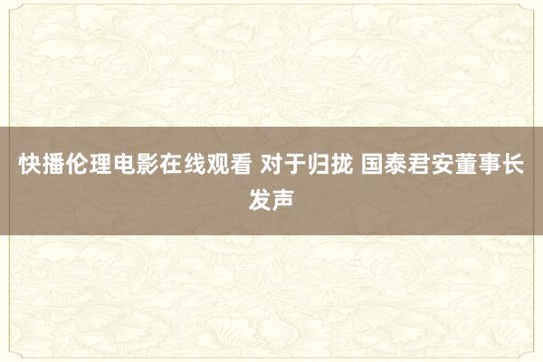 快播伦理电影在线观看 对于归拢 国泰君安董事长发声