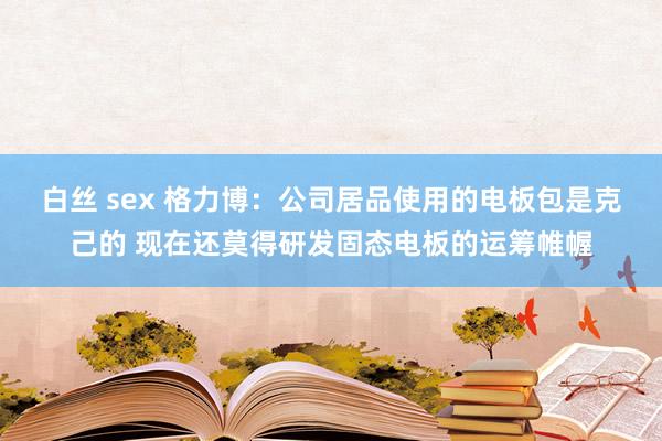 白丝 sex 格力博：公司居品使用的电板包是克己的 现在还莫得研发固态电板的运筹帷幄