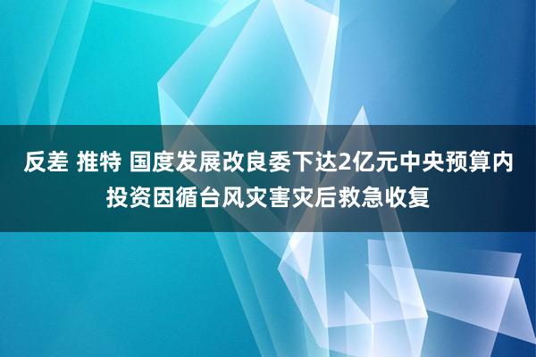 反差 推特 国度发展改良委下达2亿元中央预算内投资因循台风灾害灾后救急收复