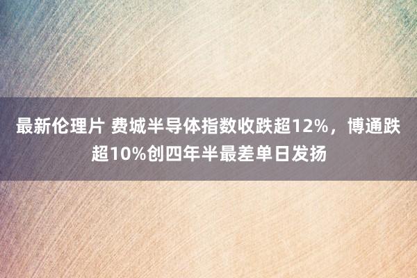 最新伦理片 费城半导体指数收跌超12%，博通跌超10%创四年半最差单日发扬