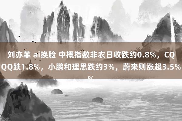 刘亦菲 ai换脸 中概指数非农日收跌约0.8%，CQQQ跌1.8%，小鹏和理思跌约3%，蔚来则涨超3.5%