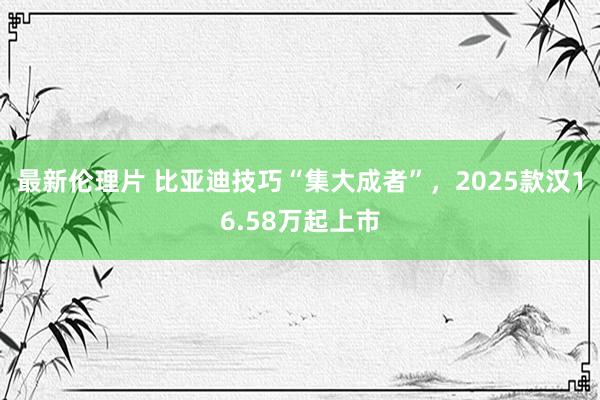 最新伦理片 比亚迪技巧“集大成者”，2025款汉16.58万起上市