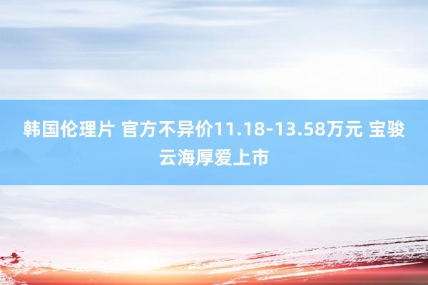 韩国伦理片 官方不异价11.18-13.58万元 宝骏云海厚爱上市