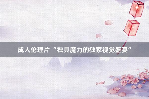 成人伦理片 “独具魔力的独家视觉盛宴”