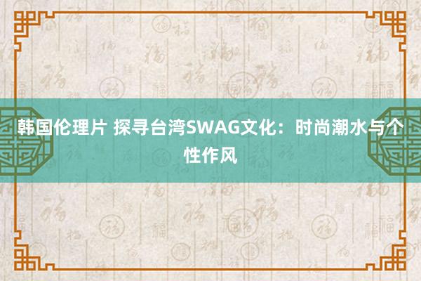 韩国伦理片 探寻台湾SWAG文化：时尚潮水与个性作风