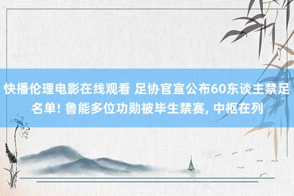 快播伦理电影在线观看 足协官宣公布60东谈主禁足名单! 鲁能多位功勋被毕生禁赛， 中枢在列