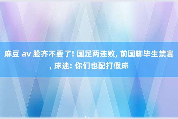 麻豆 av 脸齐不要了! 国足两连败， 前国脚毕生禁赛， 球迷: 你们也配打假球