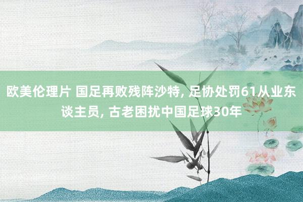 欧美伦理片 国足再败残阵沙特， 足协处罚61从业东谈主员， 古老困扰中国足球30年