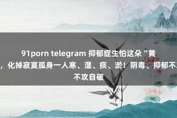 91porn telegram 抑郁症生怕这朵“黄金花”，化掉寂寞孤身一人寒、湿、痰、淤！阴毒、抑郁不攻自破