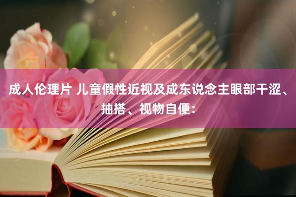 成人伦理片 儿童假性近视及成东说念主眼部干涩、抽搭、视物自便：