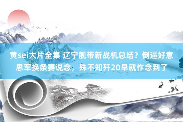 黄sei大片全集 辽宁舰带新战机总结？倒逼好意思军换条赛说念，殊不知歼20早就作念到了