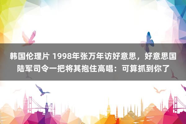 韩国伦理片 1998年张万年访好意思，好意思国陆军司令一把将其抱住高唱：可算抓到你了