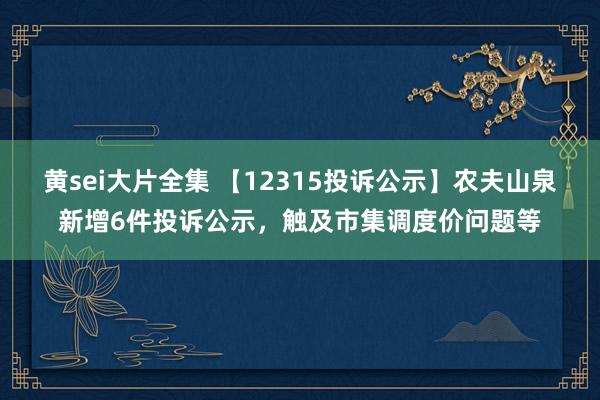 黄sei大片全集 【12315投诉公示】农夫山泉新增6件投诉公示，触及市集调度价问题等