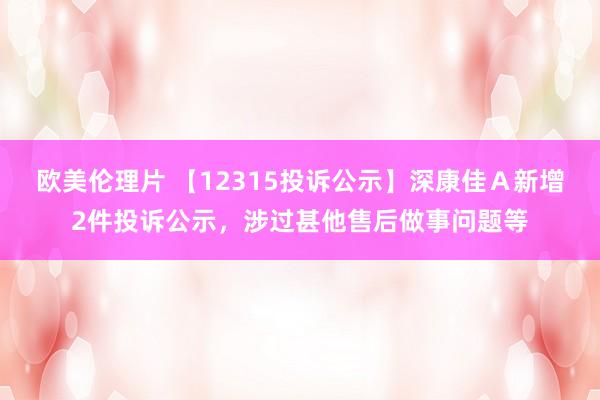 欧美伦理片 【12315投诉公示】深康佳Ａ新增2件投诉公示，涉过甚他售后做事问题等