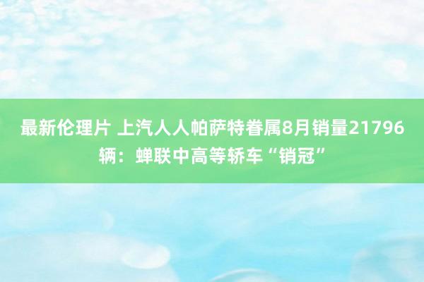 最新伦理片 上汽人人帕萨特眷属8月销量21796辆：蝉联中高等轿车“销冠”