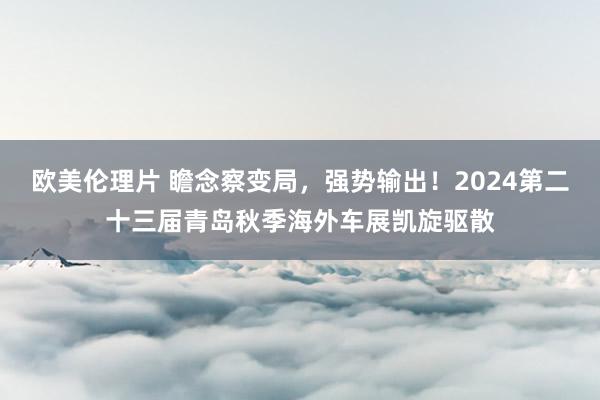 欧美伦理片 瞻念察变局，强势输出！2024第二十三届青岛秋季海外车展凯旋驱散