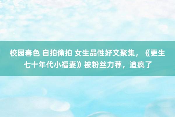 校园春色 自拍偷拍 女生品性好文聚集，《更生七十年代小福妻》被粉丝力荐，追疯了