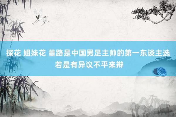 探花 姐妹花 董路是中国男足主帅的第一东谈主选 若是有异议不平来辩