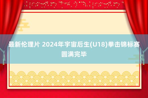 最新伦理片 2024年宇宙后生(U18)拳击锦标赛圆满完毕