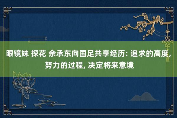 眼镜妹 探花 余承东向国足共享经历: 追求的高度， 努力的过程， 决定将来意境