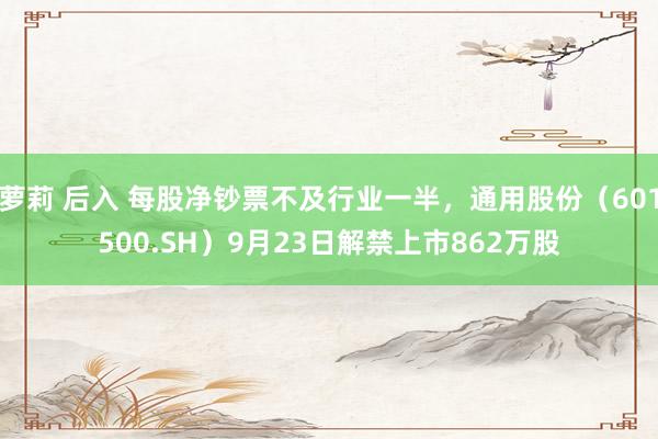 萝莉 后入 每股净钞票不及行业一半，通用股份（601500.SH）9月23日解禁上市862万股