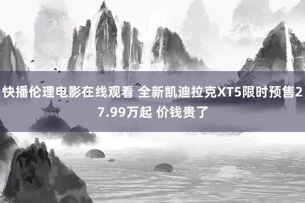 快播伦理电影在线观看 全新凯迪拉克XT5限时预售27.99万起 价钱贵了