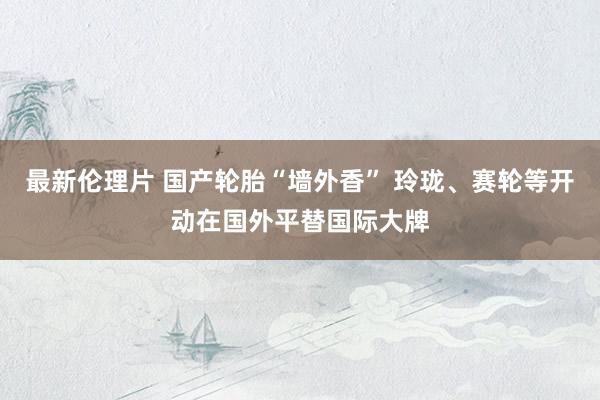 最新伦理片 国产轮胎“墙外香” 玲珑、赛轮等开动在国外平替国际大牌