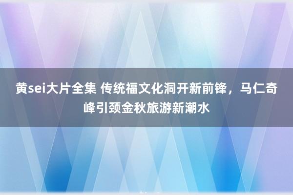 黄sei大片全集 传统福文化洞开新前锋，马仁奇峰引颈金秋旅游新潮水