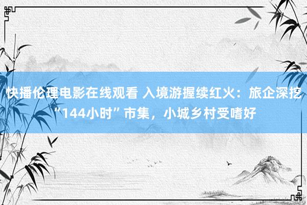 快播伦理电影在线观看 入境游握续红火：旅企深挖“144小时”市集，小城乡村受嗜好