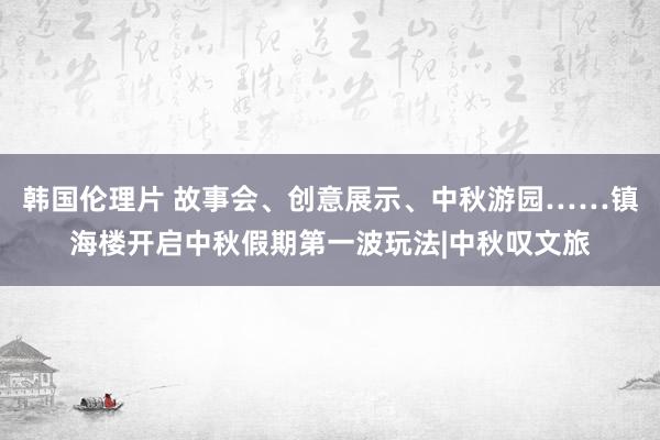 韩国伦理片 故事会、创意展示、中秋游园……镇海楼开启中秋假期第一波玩法|中秋叹文旅