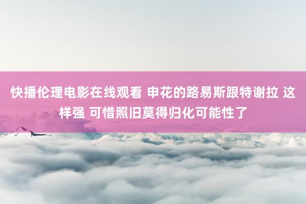 快播伦理电影在线观看 申花的路易斯跟特谢拉 这样强 可惜照旧莫得归化可能性了