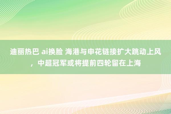 迪丽热巴 ai换脸 海港与申花链接扩大跳动上风，中超冠军或将提前四轮留在上海