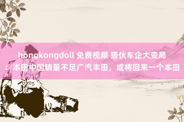 hongkongdoll 免费视频 搭伙车企大变局：本田中国销量不足广汽丰田，或将回来一个本田